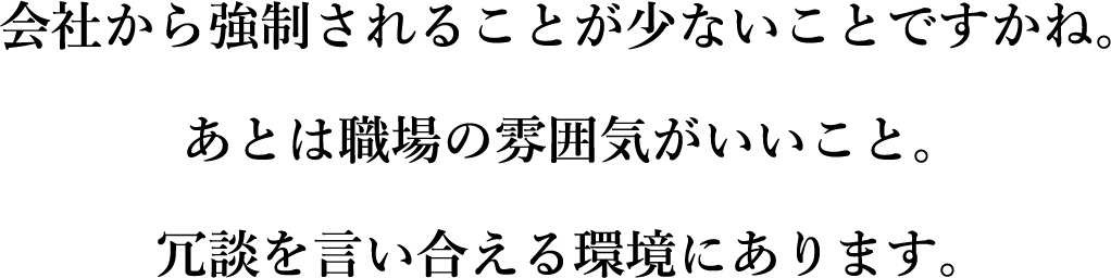 会社から強制されることが少ないことですかね。あとは職場の雰囲気がいいこと。冗談を言い合える環境にあります。