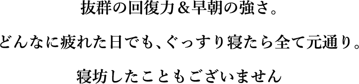 抜群の回復力&早朝の強さ。どんなに疲れた日でも、ぐっすり寝たら全て元通り。寝坊したこともございません
