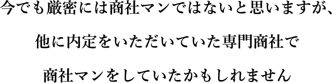今でも厳密には商社マンではないと思いますが、他に内定をいただいていた専門商社で商社マンをしていたかもしれません
